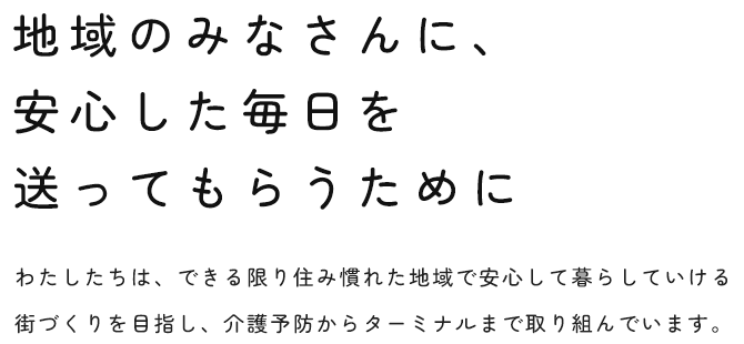 地域のみなさんに、安心した毎日を送ってもらうために わたしたちは、できる限り住み慣れた地域で安心して暮らしていける街づくりを目指し、介護予防からターミナルまで取り組んでいます。