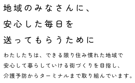 地域のみなさんに、安心した毎日を送ってもらうために わたしたちは、できる限り住み慣れた地域で安心して暮らしていける街づくりを目指し、介護予防からターミナルまで取り組んでいます。